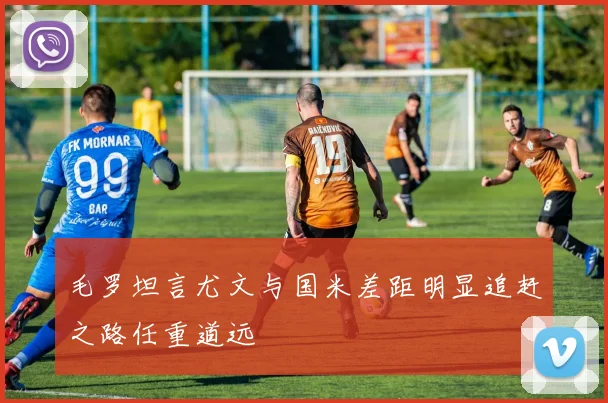 毛罗坦言尤文与国米差距明显追赶之路任重道远
