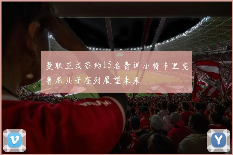 曼联正式签约15名青训小将卡里克鲁尼儿子在列展望未来