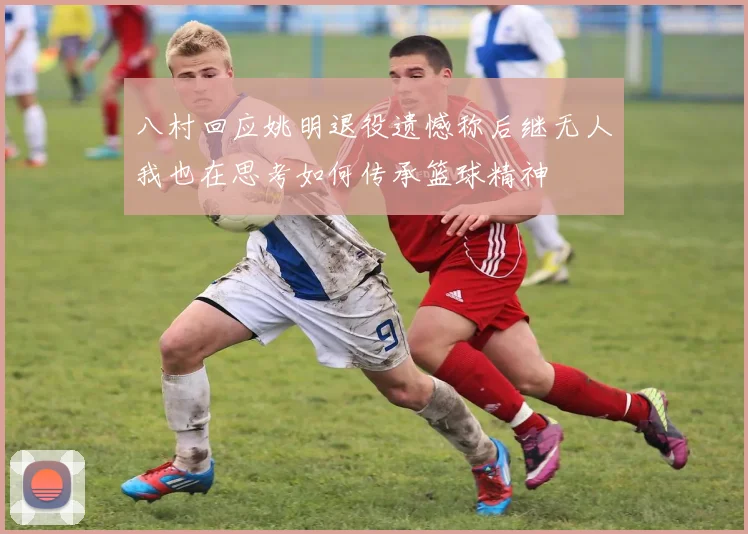 八村回应姚明退役遗憾称后继无人我也在思考如何传承篮球精神