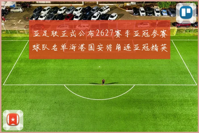 亚足联正式公布2627赛季亚冠参赛球队名单海港国安将角逐亚冠精英联赛