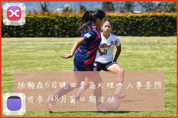 杨瀚森6日晚回青岛处理个人事务预计将参加8月窗口期活动