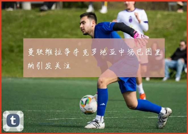 曼联维拉争夺克罗地亚中场巴图里纳引发关注