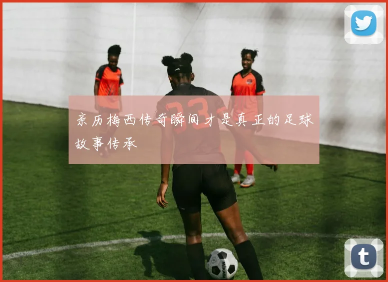 亲历梅西传奇瞬间才是真正的足球故事传承