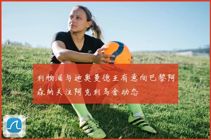 利物浦与迪奥曼德互有意向巴黎阿森纳关注阿克利乌舍动态