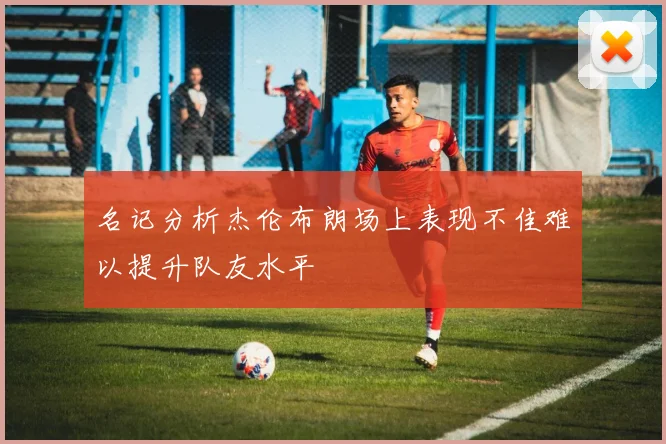 名记分析杰伦布朗场上表现不佳难以提升队友水平