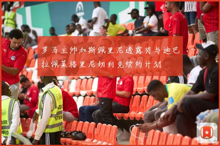 罗马主帅加斯佩里尼透露将与迪巴拉佩莱格里尼切利克续约计划