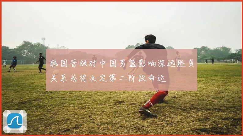 韩国晋级对中国男篮影响深远胜负关系或将决定第二阶段命运