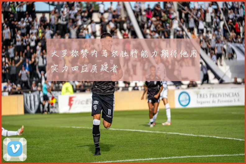 大罗称赞内马尔独特能力期待他用实力回应质疑者