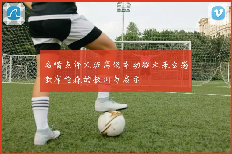 名嘴点评文班离场举动称未来会感激布伦森的教训与启示