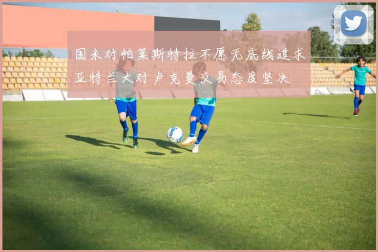 国米对帕莱斯特拉不愿无底线追求亚特兰大对卢克曼交易态度坚决