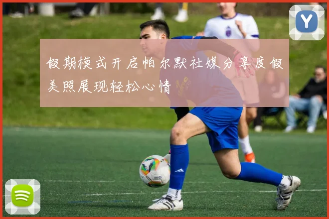 假期模式开启帕尔默社媒分享度假美照展现轻松心情