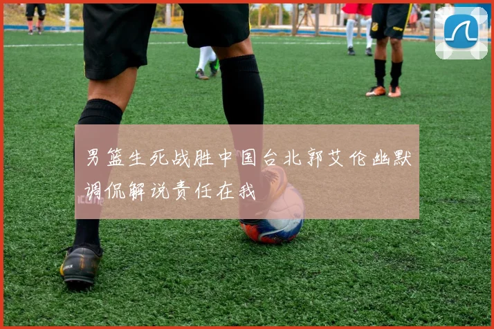 男篮生死战胜中国台北郭艾伦幽默调侃解说责任在我