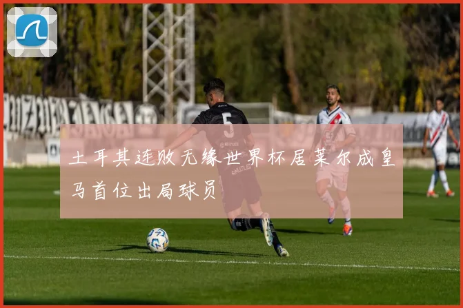土耳其连败无缘世界杯居莱尔成皇马首位出局球员