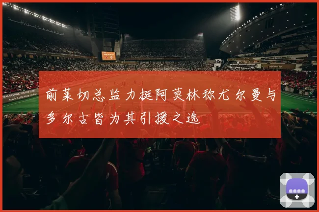 前莱切总监力挺阿莫林称尤尔曼与多尔古皆为其引援之选