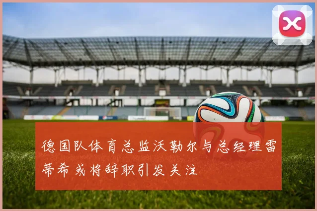 德国队体育总监沃勒尔与总经理雷蒂希或将辞职引发关注