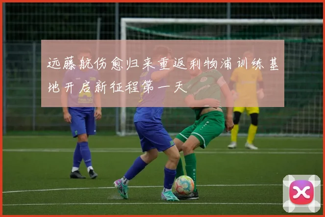 远藤航伤愈归来重返利物浦训练基地开启新征程第一天