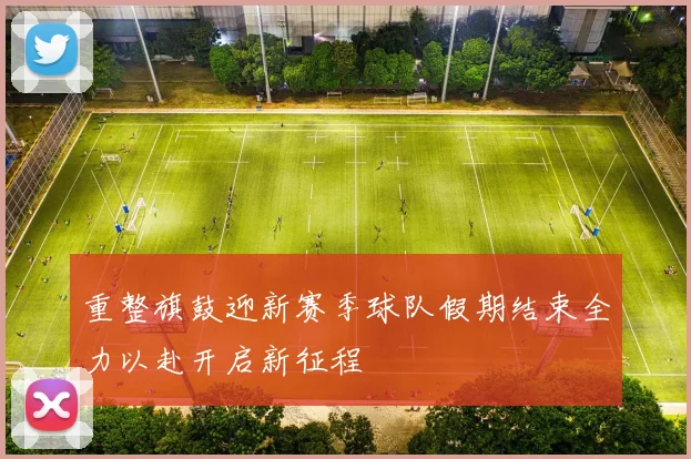 重整旗鼓迎新赛季球队假期结束全力以赴开启新征程