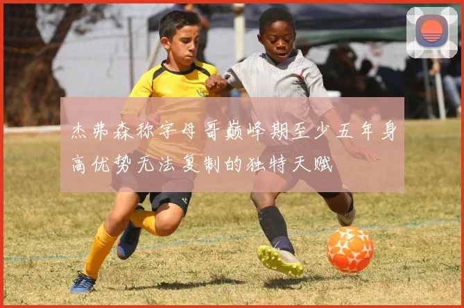 杰弗森称字母哥巅峰期至少五年身高优势无法复制的独特天赋