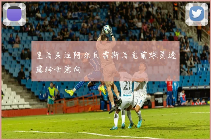 皇马关注阿尔瓦雷斯马竞前球员透露转会意向