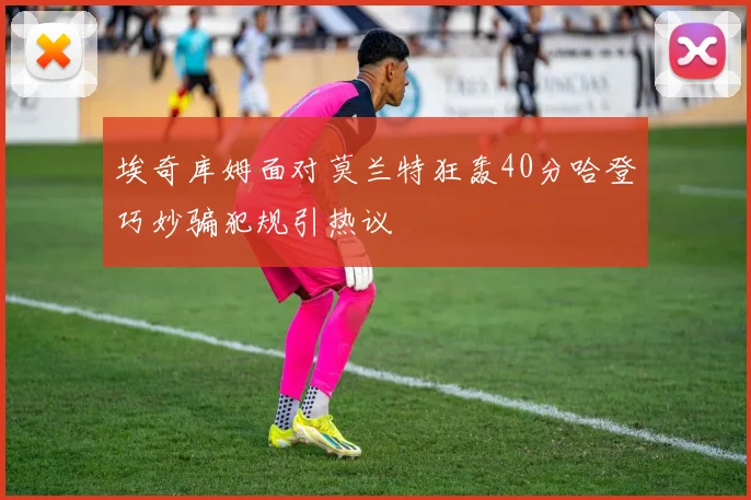 埃奇库姆面对莫兰特狂轰40分哈登巧妙骗犯规引热议