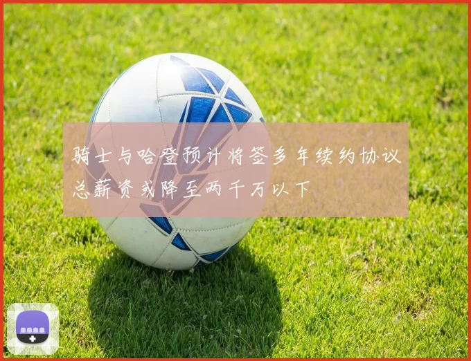 骑士与哈登预计将签多年续约协议总薪资或降至两千万以下