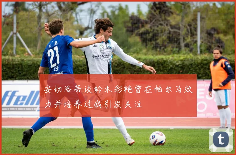 安切洛蒂谈铃木彩艳曾在帕尔马效力并培养过我引发关注