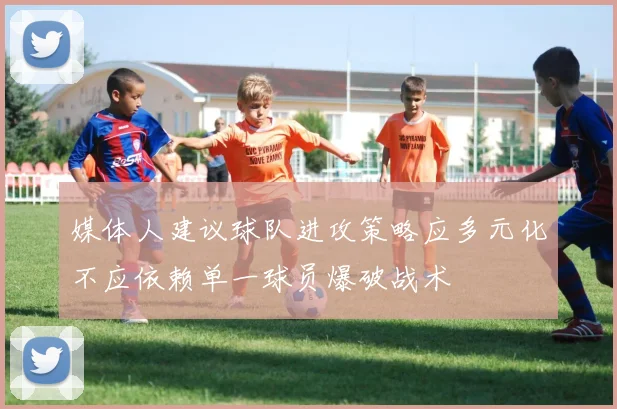 媒体人建议球队进攻策略应多元化不应依赖单一球员爆破战术